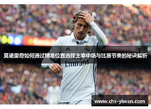 莫德里奇如何通过精准位置选择主宰中场与比赛节奏的秘诀解析