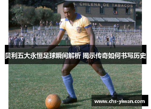 贝利五大永恒足球瞬间解析 揭示传奇如何书写历史