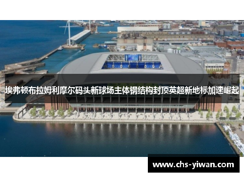 埃弗顿布拉姆利摩尔码头新球场主体钢结构封顶英超新地标加速崛起