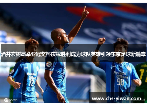 酒井宏树高举亚冠奖杯庆祝胜利成为球队英雄引领东京足球新篇章
