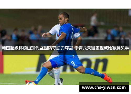 韩国超级杯蔚山现代坚固防守助力夺冠 李青龙关键表现成比赛胜负手