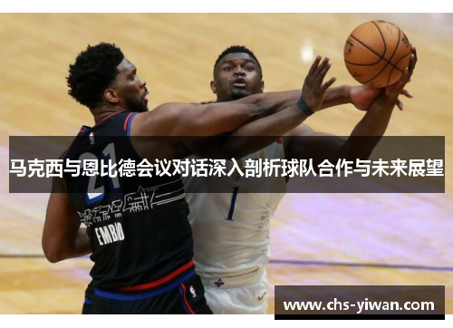 马克西与恩比德会议对话深入剖析球队合作与未来展望