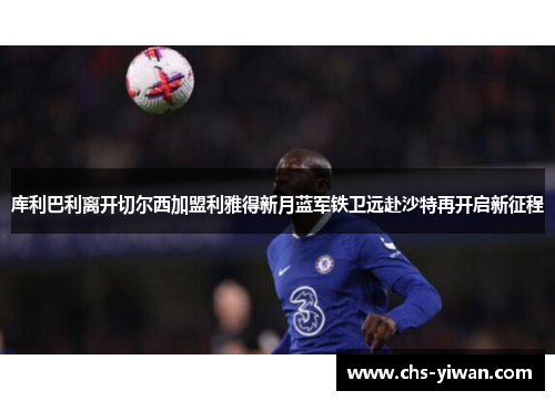 库利巴利离开切尔西加盟利雅得新月蓝军铁卫远赴沙特再开启新征程 库利巴利离开切尔西加盟利雅得新月蓝军铁卫远赴沙特再开启新征程