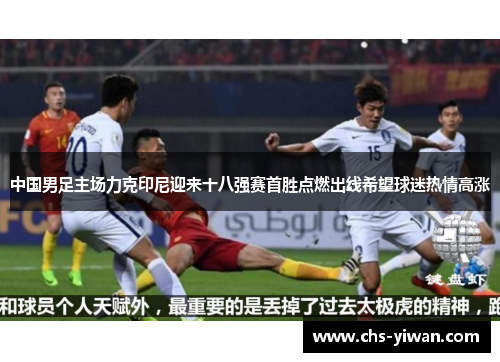 中国男足主场力克印尼迎来十八强赛首胜点燃出线希望球迷热情高涨 中国男足主场力克印尼迎来十八强赛首胜点燃出线希望球迷热情高涨